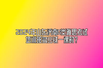 2024年山东济南G类雅思考试培训班多少钱一课时？