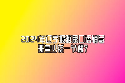 2024年辽宁报雅思口语辅导班多少钱一节课？