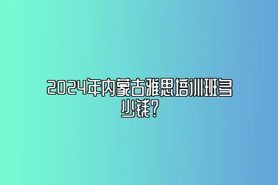 2024年内蒙古雅思培训班多少钱？