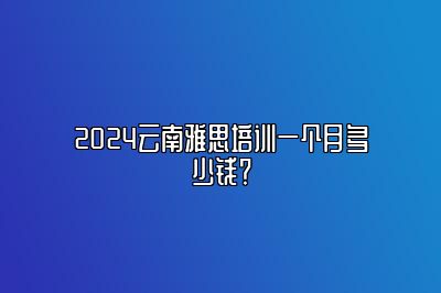 2024云南雅思培训一个月多少钱？