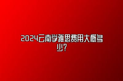 2024云南学雅思费用大概多少？