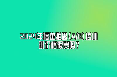 2024年福建雅思(A/G)培训班价格很贵吗？