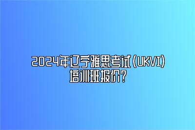 2024年辽宁雅思考试(UKVI)培训班报价？