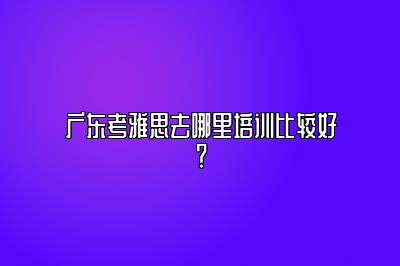 广东考雅思去哪里培训比较好？