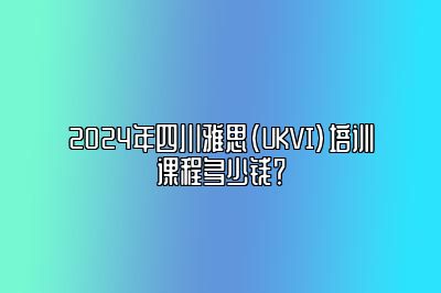 2024年四川雅思(UKVI)培训课程多少钱？