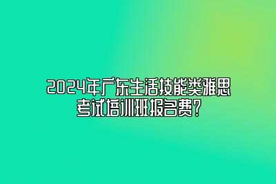 2024年广东生活技能类雅思考试培训班报名费？