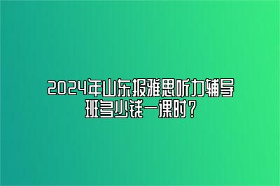 2024年山东报雅思听力辅导班多少钱一课时？