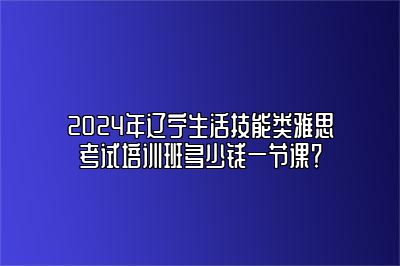 2024年辽宁生活技能类雅思考试培训班多少钱一节课？