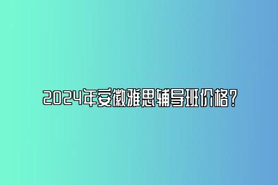 2024年安徽雅思辅导班价格？