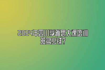 2024年四川学雅思大课培训班多少钱？