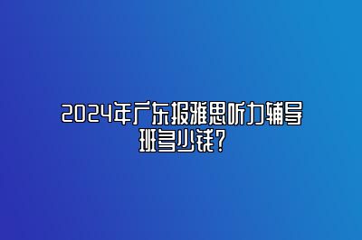 2024年广东报雅思听力辅导班多少钱？