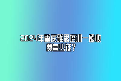 2024年重庆雅思培训一般收费多少钱？