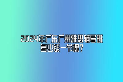 2024年广东广州雅思辅导班多少钱一节课？