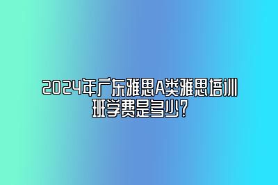 2024年广东雅思A类雅思培训班学费是多少？