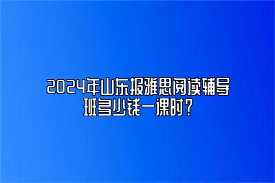 2024年山东报雅思阅读辅导班多少钱一课时？