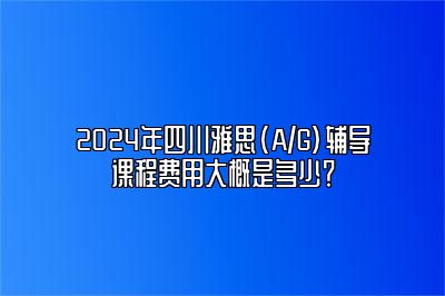 2024年四川雅思(A/G)辅导课程费用大概是多少？