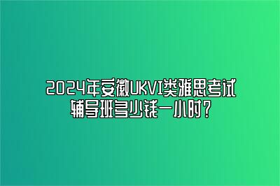 2024年安徽UKVI类雅思考试辅导班多少钱一小时？