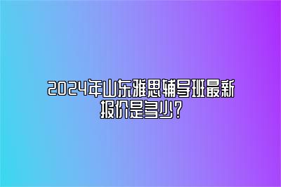 2024年山东雅思辅导班最新报价是多少？