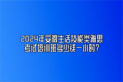 2024年安徽生活技能类雅思考试培训班多少钱一小时？