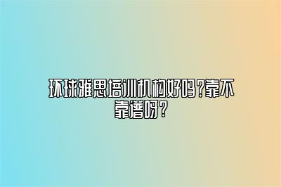 环球雅思培训机构好吗？靠不靠谱呀?