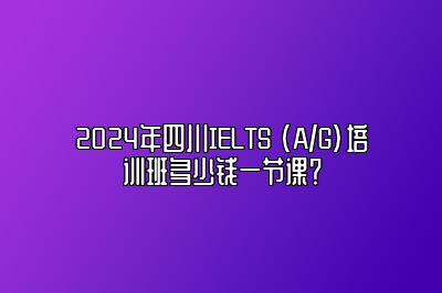 2024年四川IELTS (A/G)培训班多少钱一节课？