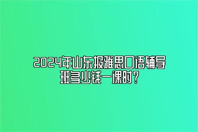 2024年山东报雅思口语辅导班多少钱一课时？