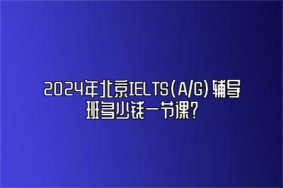 2024年北京IELTS(A/G)辅导班多少钱一节课？