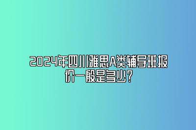 2024年四川雅思A类辅导班报价一般是多少？