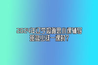 2024年辽宁报雅思小课辅导班多少钱一课时？