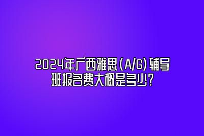 2024年广西雅思(A/G)辅导班报名费大概是多少？