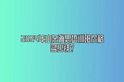 2024年山东雅思培训班价格多少钱？