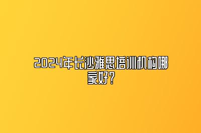 2024年长沙雅思培训机构哪家好？