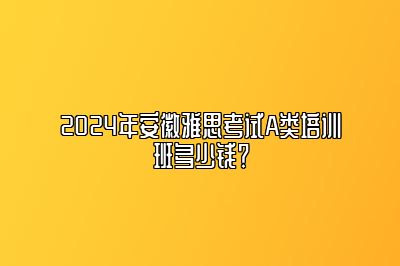 2024年安徽雅思考试A类培训班多少钱？