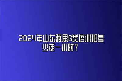 2024年山东雅思G类培训班多少钱一小时？ 