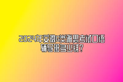 2024年安徽G类雅思考试口语辅导班多少钱？