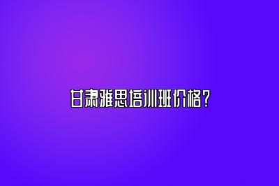 甘肃雅思培训班价格？