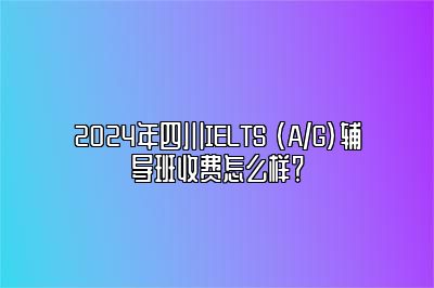 2024年四川IELTS (A/G)辅导班收费怎么样？