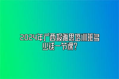 2024年广西报雅思培训班多少钱一节课？