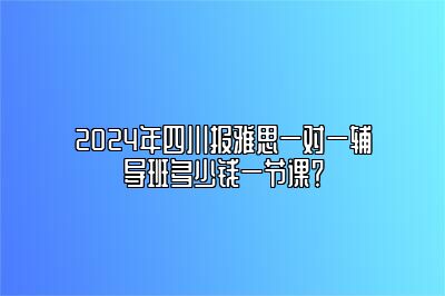 2024年四川报雅思一对一辅导班多少钱一节课？