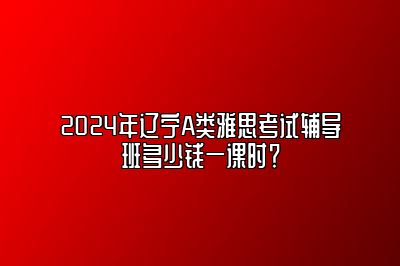 2024年辽宁A类雅思考试辅导班多少钱一课时？