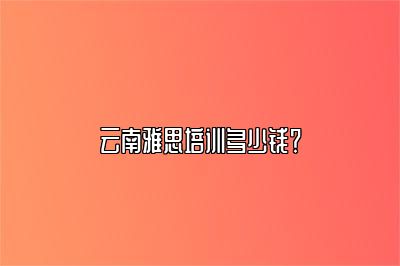 云南雅思培训多少钱？