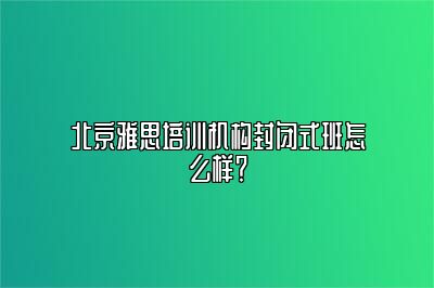 北京雅思培训机构封闭式班怎么样？