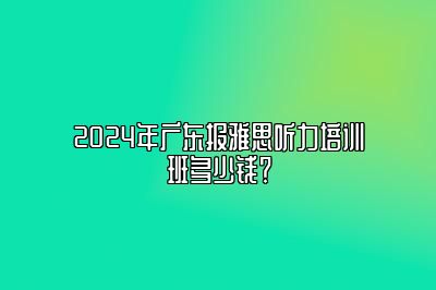 2024年广东报雅思听力培训班多少钱？