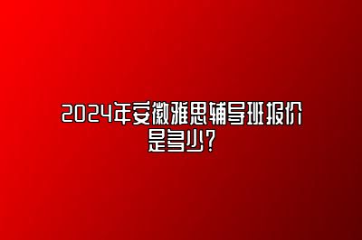 2024年安徽雅思辅导班报价是多少？