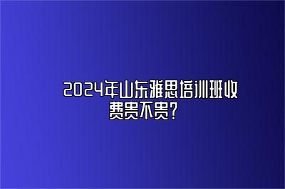 ​2024年山东雅思培训班收费贵不贵？