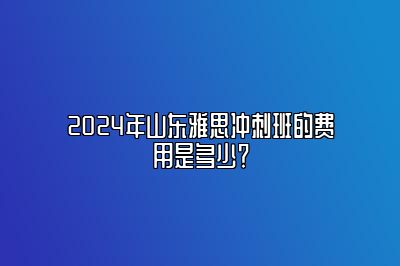 2024年山东雅思冲刺班的费用是多少？