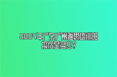 2024年广东广州雅思培训班报价是多少？