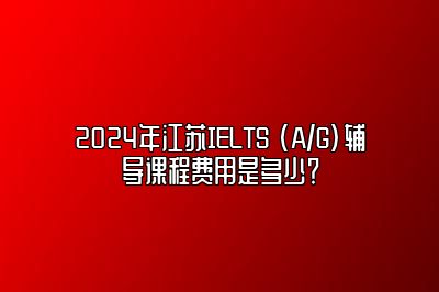 2024年江苏IELTS (A/G)辅导课程费用是多少？