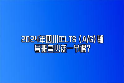 2024年四川IELTS (A/G)辅导班多少钱一节课？