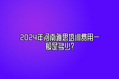 2024年河南雅思培训费用一般是多少？